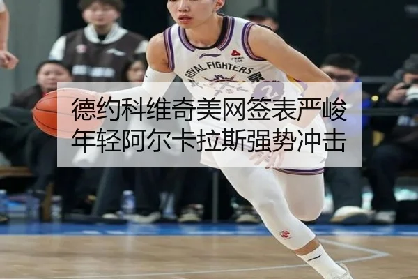 德约科维奇美网签表严峻 年轻阿尔卡拉斯强势冲击