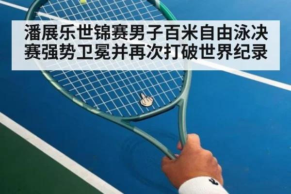 潘展乐世锦赛男子百米自由泳决赛强势卫冕并再次打破世界纪录